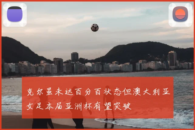 克尔虽未达百分百状态但澳大利亚女足本届亚洲杯有望突破