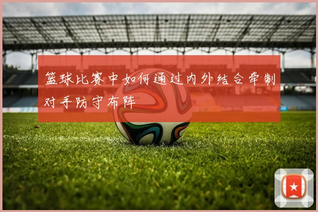 篮球比赛中如何通过内外结合牵制对手防守布阵