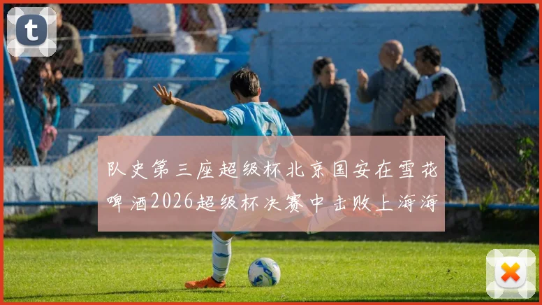队史第三座超级杯北京国安在雪花啤酒2026超级杯决赛中击败上海海港