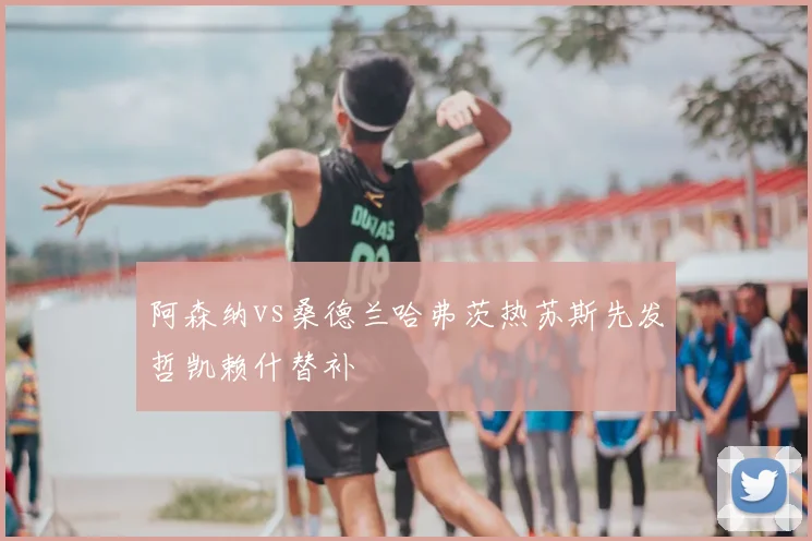 阿森纳vs桑德兰哈弗茨热苏斯先发哲凯赖什替补