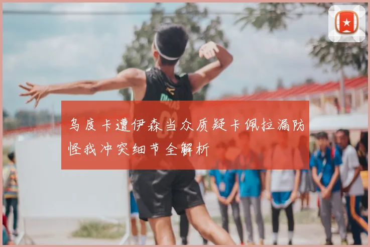 乌度卡遭伊森当众质疑卡佩拉漏防怪我冲突细节全解析