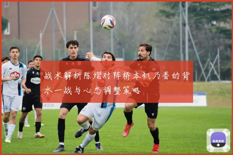 战术解析陈熠对阵桥本帆乃香的背水一战与心态调整策略