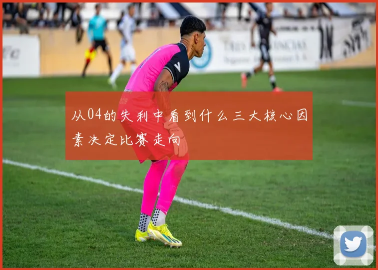 从04的失利中看到什么三大核心因素决定比赛走向