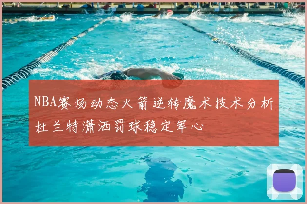 NBA赛场动态火箭逆转魔术技术分析杜兰特潇洒罚球稳定军心