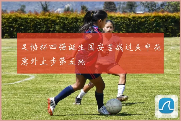 足协杯四强诞生国安苦战过关申花意外止步第五轮