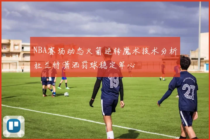 NBA赛场动态火箭逆转魔术技术分析杜兰特潇洒罚球稳定军心