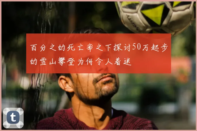 百分之的死亡率之下探讨50万起步的雪山攀登为何令人着迷