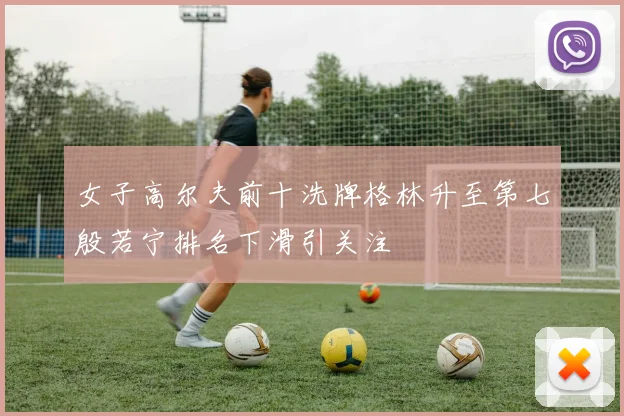 女子高尔夫前十洗牌格林升至第七殷若宁排名下滑引关注