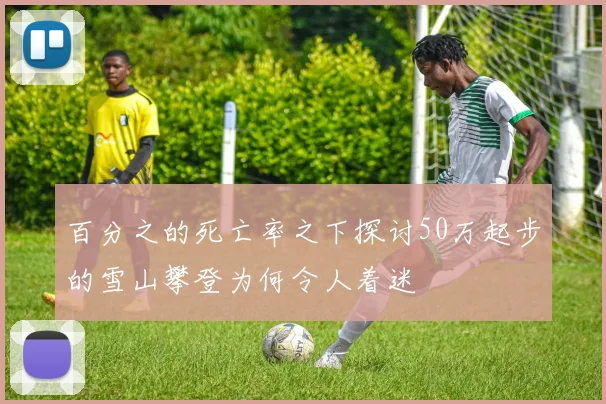 百分之的死亡率之下探讨50万起步的雪山攀登为何令人着迷
