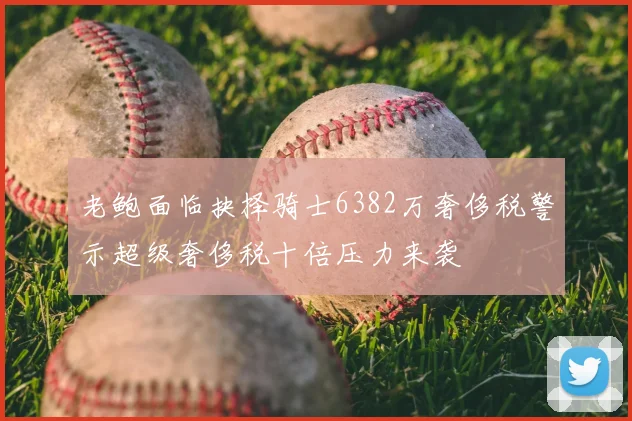 老鲍面临抉择骑士6382万奢侈税警示超级奢侈税十倍压力来袭